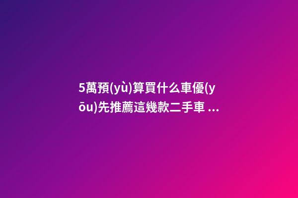 5萬預(yù)算買什么車優(yōu)先推薦這幾款二手車，比十幾萬新車更實(shí)用！